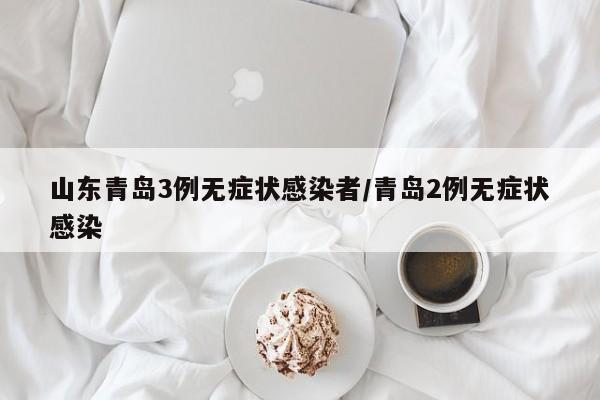 山东青岛3例无症状感染者/青岛2例无症状感染
