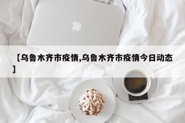 【乌鲁木齐市疫情,乌鲁木齐市疫情今日动态】