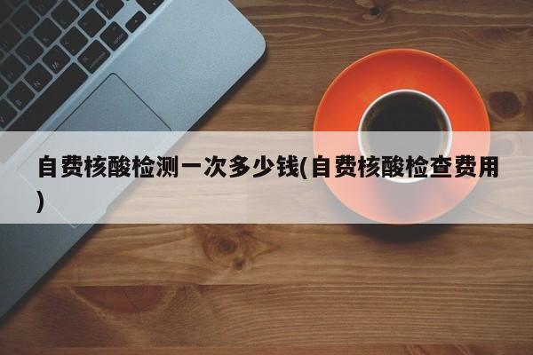 自费核酸检测一次多少钱(自费核酸检查费用)
