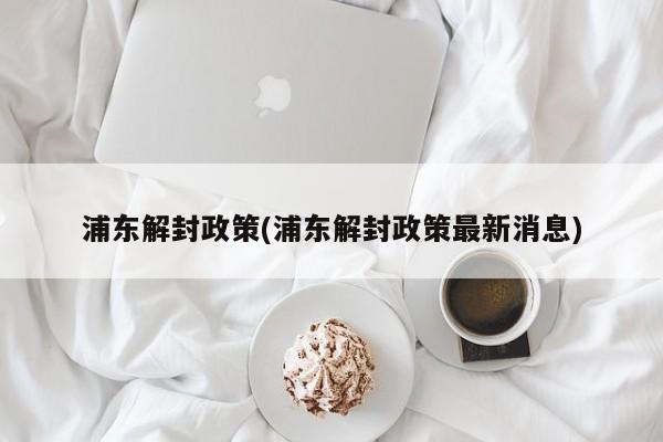 浦东解封政策(浦东解封政策最新消息)