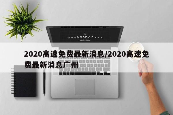 2020高速免费最新消息/2020高速免费最新消息广州
