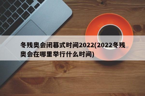 冬残奥会闭幕式时间2022(2022冬残奥会在哪里举行什么时间)