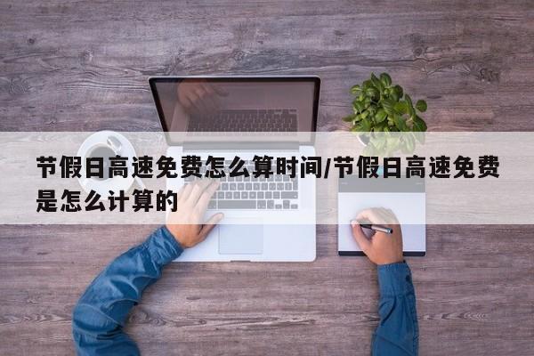 节假日高速免费怎么算时间/节假日高速免费是怎么计算的