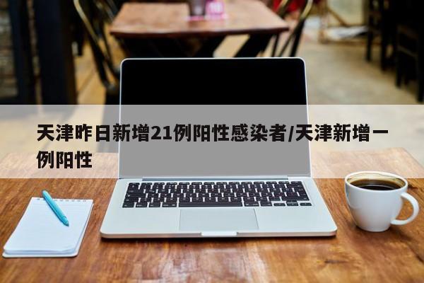 天津昨日新增21例阳性感染者/天津新增一例阳性