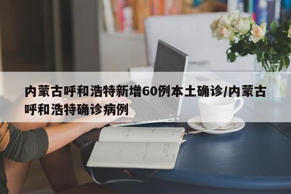 内蒙古呼和浩特新增60例本土确诊/内蒙古呼和浩特确诊病例