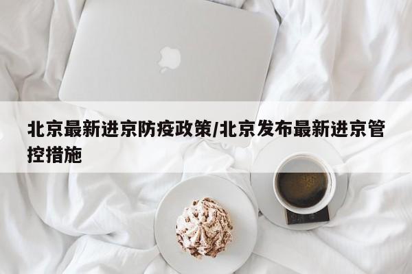北京最新进京防疫政策/北京发布最新进京管控措施