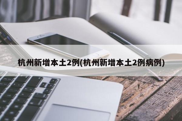 杭州新增本土2例(杭州新增本土2例病例)