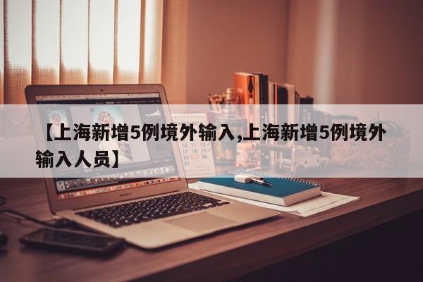 【上海新增5例境外输入,上海新增5例境外输入人员】