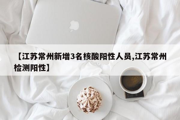 【江苏常州新增3名核酸阳性人员,江苏常州检测阳性】