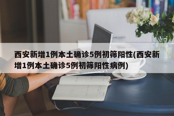 西安新增1例本土确诊5例初筛阳性(西安新增1例本土确诊5例初筛阳性病例)