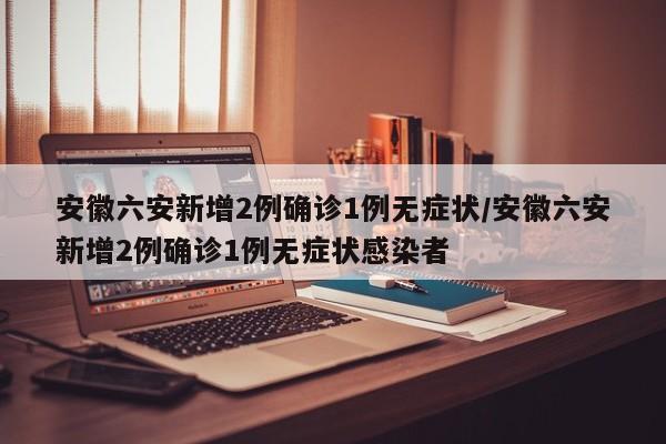 安徽六安新增2例确诊1例无症状/安徽六安新增2例确诊1例无症状感染者
