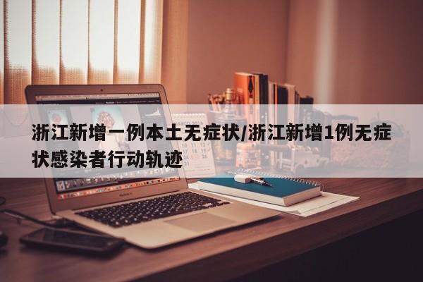 浙江新增一例本土无症状/浙江新增1例无症状感染者行动轨迹