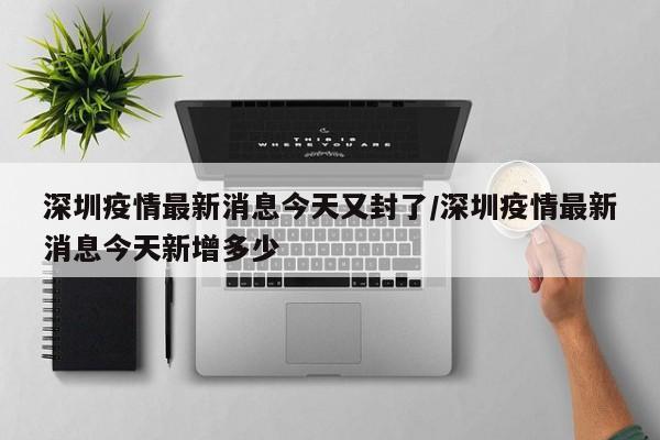 深圳疫情最新消息今天又封了/深圳疫情最新消息今天新增多少
