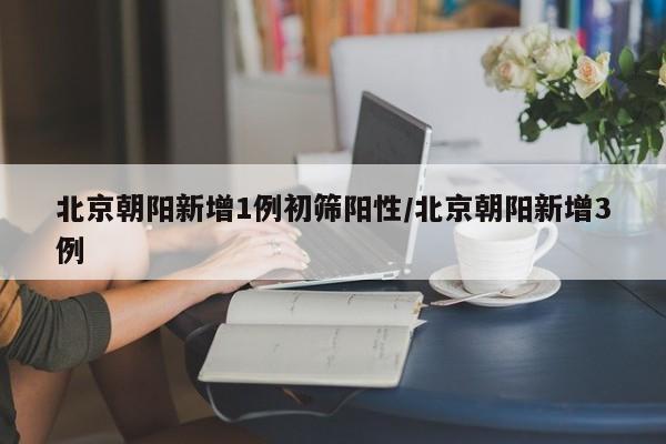 北京朝阳新增1例初筛阳性/北京朝阳新增3例
