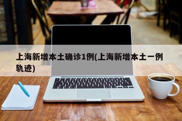 上海新增本土确诊1例(上海新增本土一例 轨迹)