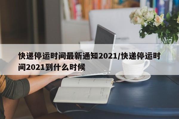 快递停运时间最新通知2021/快递停运时间2021到什么时候
