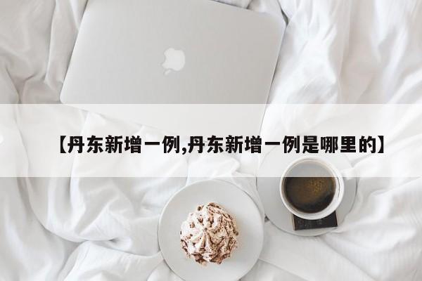 【丹东新增一例,丹东新增一例是哪里的】