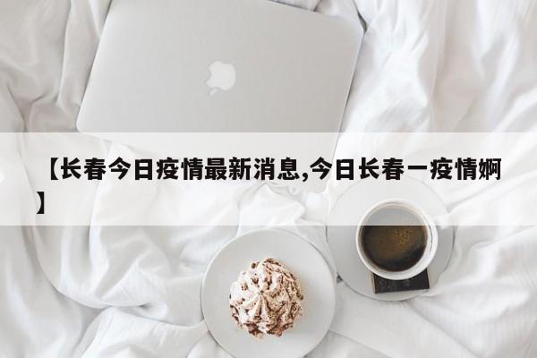 【长春今日疫情最新消息,今日长春一疫情婀】