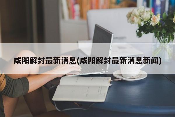 咸阳解封最新消息(咸阳解封最新消息新闻)