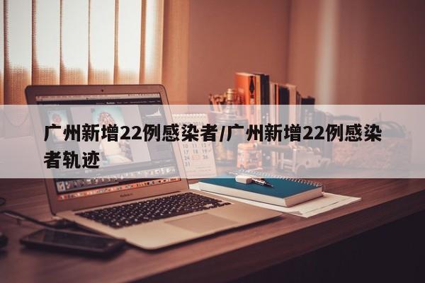 广州新增22例感染者/广州新增22例感染者轨迹