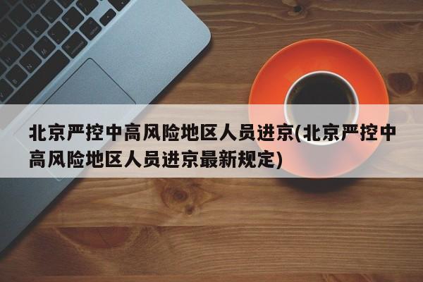 北京严控中高风险地区人员进京(北京严控中高风险地区人员进京最新规定)