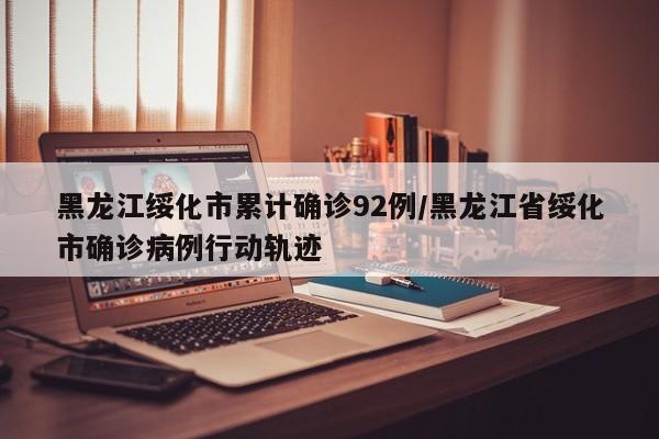 黑龙江绥化市累计确诊92例/黑龙江省绥化市确诊病例行动轨迹