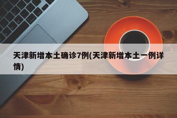 天津新增本土确诊7例(天津新增本土一例详情)