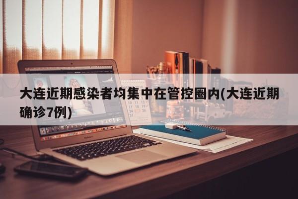 大连近期感染者均集中在管控圈内(大连近期确诊7例)