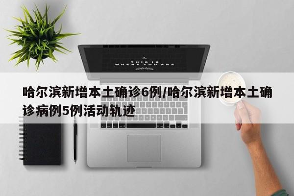 哈尔滨新增本土确诊6例/哈尔滨新增本土确诊病例5例活动轨迹