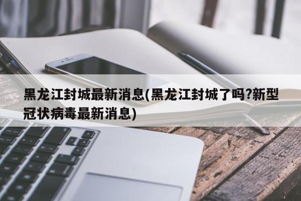 黑龙江封城最新消息(黑龙江封城了吗?新型冠状病毒最新消息)