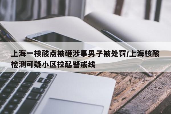 上海一核酸点被砸涉事男子被处罚/上海核酸检测可疑小区拉起警戒线