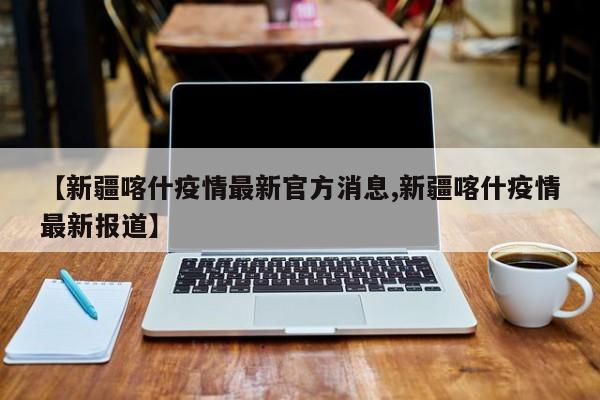 【新疆喀什疫情最新官方消息,新疆喀什疫情最新报道】