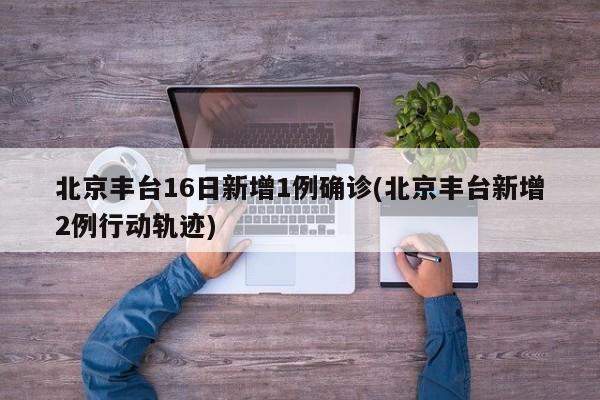 北京丰台16日新增1例确诊(北京丰台新增2例行动轨迹)