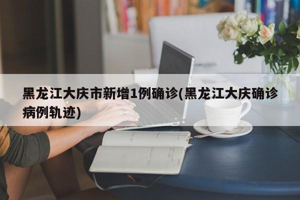 黑龙江大庆市新增1例确诊(黑龙江大庆确诊病例轨迹)