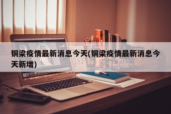 铜梁疫情最新消息今天(铜梁疫情最新消息今天新增)