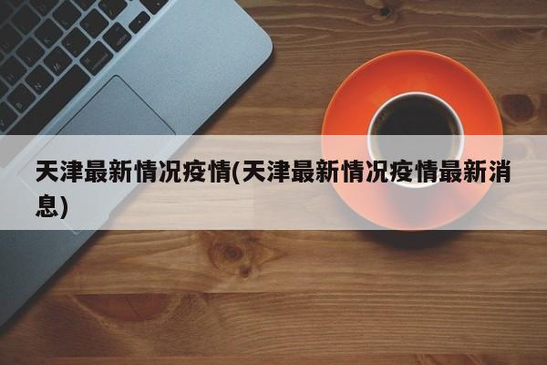 天津最新情况疫情(天津最新情况疫情最新消息)