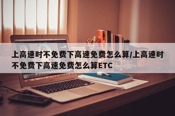 上高速时不免费下高速免费怎么算/上高速时不免费下高速免费怎么算ETC