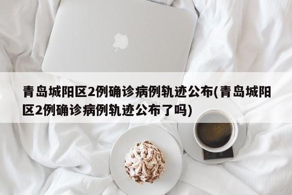 青岛城阳区2例确诊病例轨迹公布(青岛城阳区2例确诊病例轨迹公布了吗)