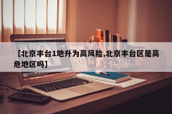 【北京丰台1地升为高风险,北京丰台区是高危地区吗】