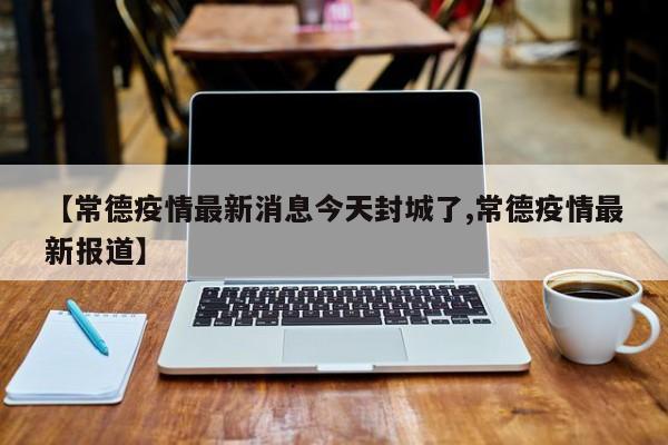 【常德疫情最新消息今天封城了,常德疫情最新报道】