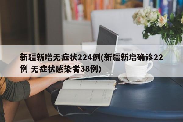 新疆新增无症状224例(新疆新增确诊22例 无症状感染者38例)