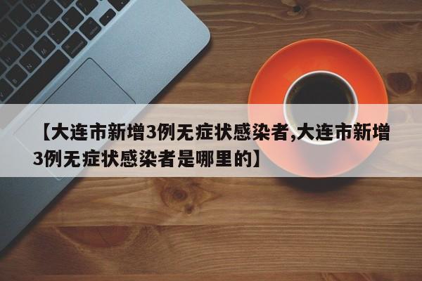 【大连市新增3例无症状感染者,大连市新增3例无症状感染者是哪里的】
