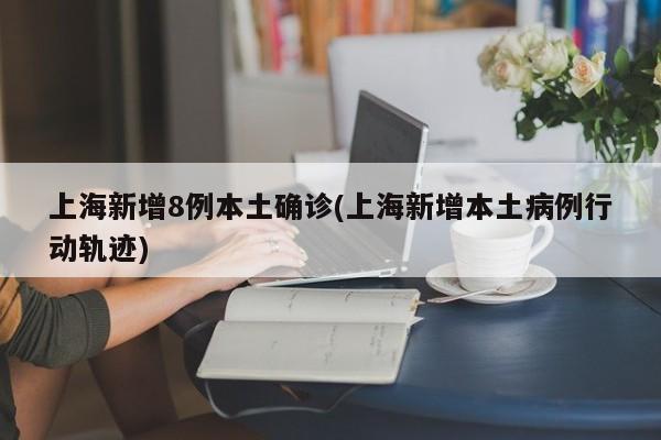 上海新增8例本土确诊(上海新增本土病例行动轨迹)