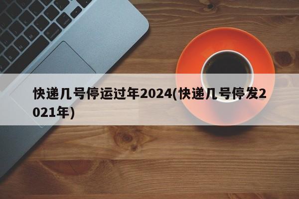 快递几号停运过年2024(快递几号停发2021年)