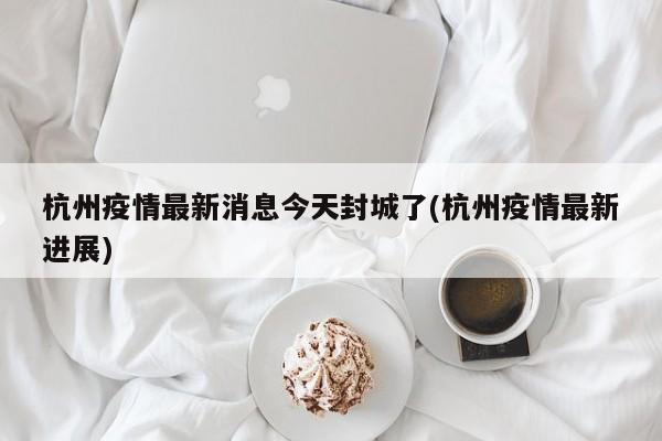 杭州疫情最新消息今天封城了(杭州疫情最新进展)
