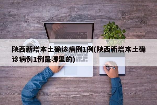 陕西新增本土确诊病例1例(陕西新增本土确诊病例1例是哪里的)