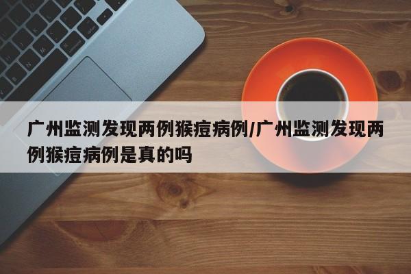 广州监测发现两例猴痘病例/广州监测发现两例猴痘病例是真的吗