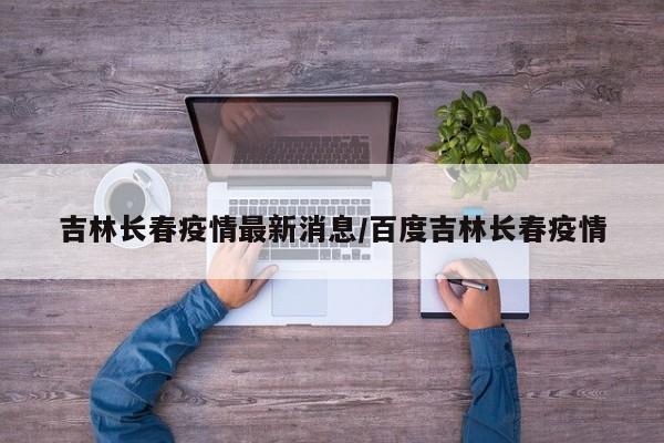 吉林长春疫情最新消息/百度吉林长春疫情
