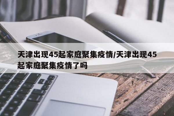 天津出现45起家庭聚集疫情/天津出现45起家庭聚集疫情了吗