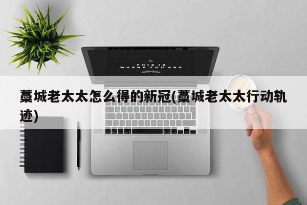 藁城老太太怎么得的新冠(藁城老太太行动轨迹)
